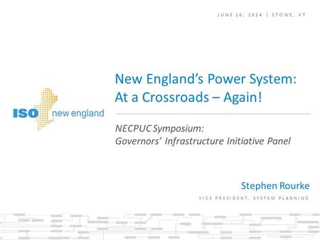 New England’s Power System: At a Crossroads – Again! Stephen Rourke VICE PRESIDENT, SYSTEM PLANNING NECPUC Symposium: Governors’ Infrastructure Initiative.