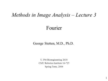 1 Methods in Image Analysis – Lecture 3 Fourier U. Pitt Bioengineering 2630 CMU Robotics Institute 16-725 Spring Term, 2006 George Stetten, M.D., Ph.D.