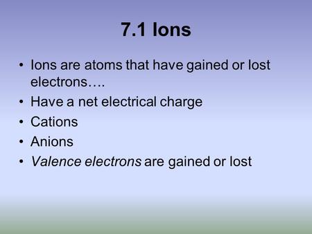 7.1 Ions Ions are atoms that have gained or lost electrons…. Have a net electrical charge Cations Anions Valence electrons are gained or lost.