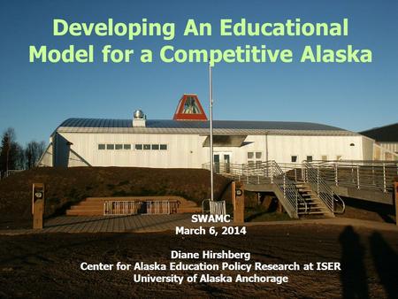 Developing An Educational Model for a Competitive Alaska SWAMC March 6, 2014 Diane Hirshberg Center for Alaska Education Policy Research at ISER University.