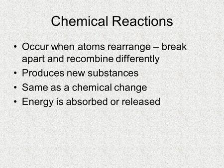 Chemical Reactions Occur when atoms rearrange – break apart and recombine differently Produces new substances Same as a chemical change Energy is absorbed.