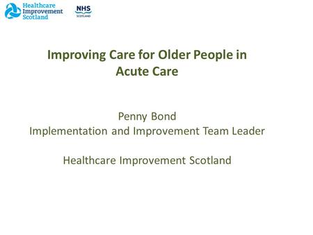 Improving Care for Older People in Acute Care Penny Bond Implementation and Improvement Team Leader Healthcare Improvement Scotland.