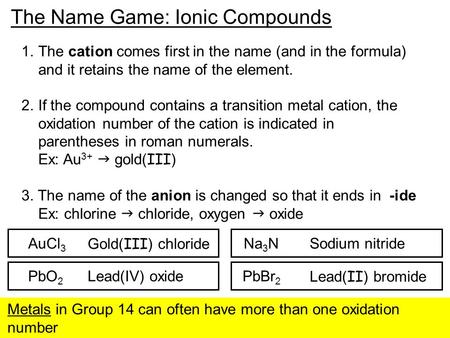 The Name Game: Ionic Compounds 1.The cation comes first in the name (and in the formula) and it retains the name of the element. 2.If the compound contains.