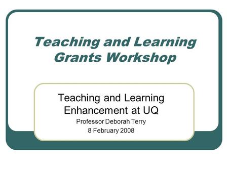 Teaching and Learning Grants Workshop Teaching and Learning Enhancement at UQ Professor Deborah Terry 8 February 2008.