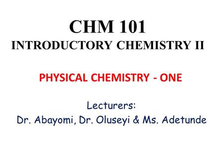 CHM 101 INTRODUCTORY CHEMISTRY II Lecturers: Dr. Abayomi, Dr. Oluseyi & Ms. Adetunde PHYSICAL CHEMISTRY - ONE.