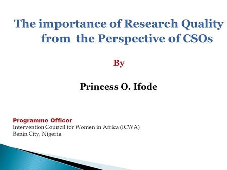 The importance of Research Quality from the Perspective of CSOs By Princess O. Ifode Programme Officer Intervention Council for Women in Africa (ICWA)