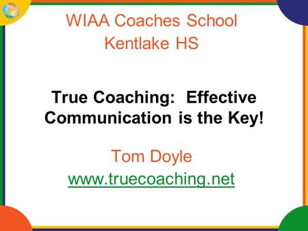 True Coaching: Effective Communication is the Key! WIAA Coaches School Kentlake HS Tom Doyle www.truecoaching.net.
