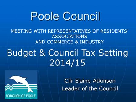 Poole Council Cllr Elaine Atkinson Leader of the Council Budget & Council Tax Setting 2014/15 MEETING WITH REPRESENTATIVES OF RESIDENTS’ ASSOCIATIONS AND.