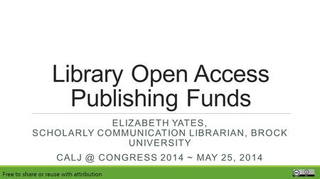 Library Open Access Publishing Funds ELIZABETH YATES, SCHOLARLY COMMUNICATION LIBRARIAN, BROCK UNIVERSITY CONGRESS 2014 ~ MAY 25, 2014 Free to share.