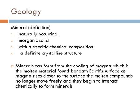 Geology Mineral (definition) 1. naturally occurring, 2. inorganic solid 3. with a specific chemical composition 4. a definite crystalline structure  Minerals.