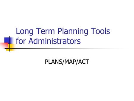 Long Term Planning Tools for Administrators PLANS/MAP/ACT.