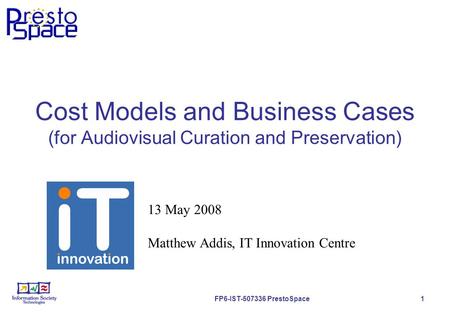 FP6-IST-507336 PrestoSpace 1 Cost Models and Business Cases (for Audiovisual Curation and Preservation) 13 May 2008 Matthew Addis, IT Innovation Centre.