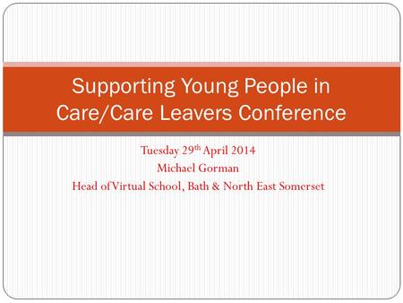 Tuesday 29 th April 2014 Michael Gorman Head of Virtual School, Bath & North East Somerset Supporting Young People in Care/Care Leavers Conference.