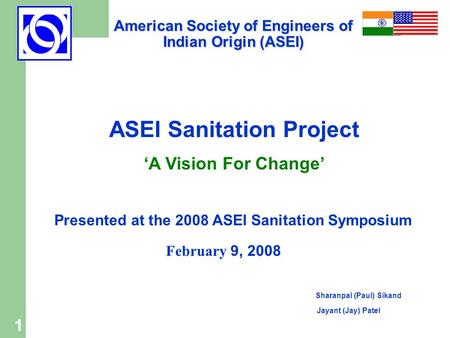 1 ASEI Sanitation Project ‘A Vision For Change’ Presented at the 2008 ASEI Sanitation Symposium February 9, 2008 Sharanpal (Paul) Sikand Jayant (Jay) Patel.
