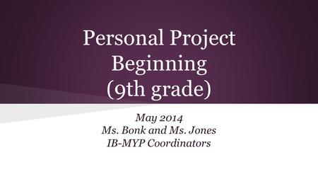 Personal Project Beginning (9th grade) May 2014 Ms. Bonk and Ms. Jones IB-MYP Coordinators.
