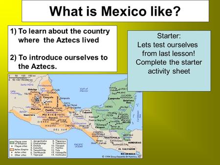 Who were the Aztecs?What is Mexico like? 1)To learn about the country where the Aztecs lived 2) To introduce ourselves to the Aztecs. Starter: Lets test.