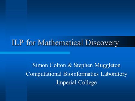 ILP for Mathematical Discovery Simon Colton & Stephen Muggleton Computational Bioinformatics Laboratory Imperial College.