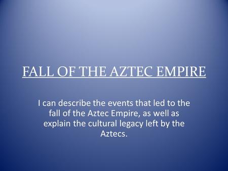 FALL OF THE AZTEC EMPIRE I can describe the events that led to the fall of the Aztec Empire, as well as explain the cultural legacy left by the Aztecs.