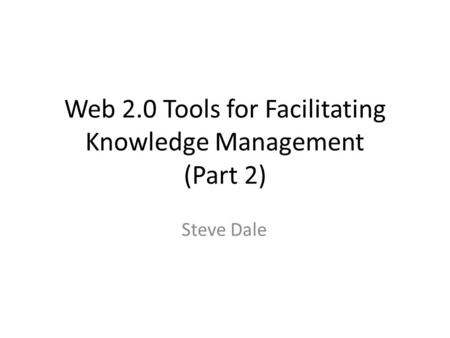 Web 2.0 Tools for Facilitating Knowledge Management (Part 2) Steve Dale.