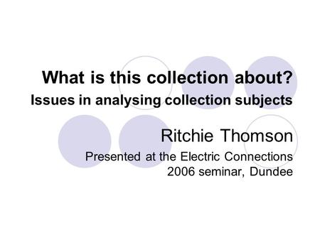 What is this collection about? Issues in analysing collection subjects Ritchie Thomson Presented at the Electric Connections 2006 seminar, Dundee.