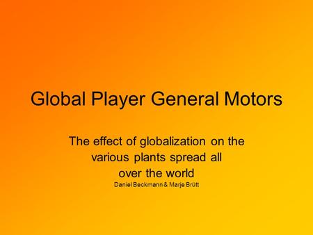 Global Player General Motors The effect of globalization on the various plants spread all over the world Daniel Beckmann & Marje Brütt.