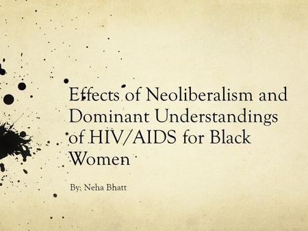 Effects of Neoliberalism and Dominant Understandings of HIV/AIDS for Black Women By: Neha Bhatt.