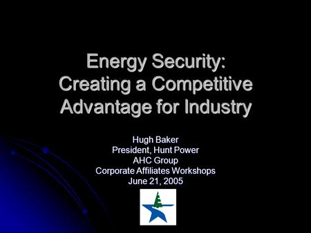 Energy Security: Creating a Competitive Advantage for Industry Hugh Baker President, Hunt Power AHC Group Corporate Affiliates Workshops June 21, 2005.