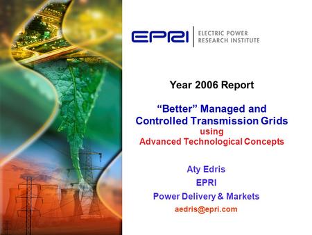 Year 2006 Report “Better” Managed and Controlled Transmission Grids using Advanced Technological Concepts Aty Edris EPRI Power Delivery & Markets