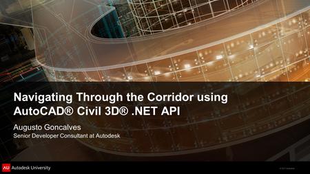 © 2011 Autodesk Navigating Through the Corridor using AutoCAD® Civil 3D®.NET API Augusto Goncalves Senior Developer Consultant at Autodesk.