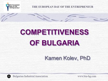 COMPETITIVENESS OF BULGARIA COMPETITIVENESS OF BULGARIA Kamen Kolev, PhD Kamen Kolev, PhD THE EUROPEAN DAY OF THE ENTREPRENEUR Bulgarian Industrial Associationwww.bia-bg.com.