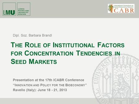 Dipl. Soz. Barbara Brandl T HE R OLE OF I NSTITUTIONAL F ACTORS FOR C ONCENTRATION T ENDENCIES IN S EED M ARKETS Presentation at the 17th ICABR Conference.