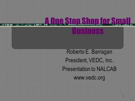 1 A One Stop Shop for Small Business Roberto E. Barragan President, VEDC, Inc. Presentation to NALCAB www.vedc.org.