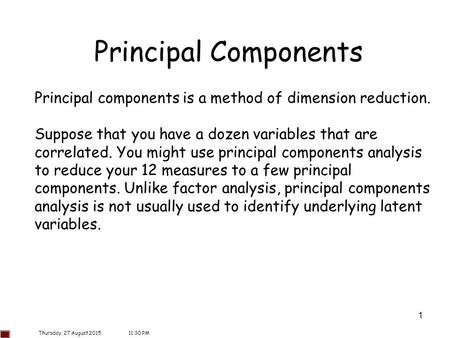 Principal Components Principal components is a method of dimension reduction. Suppose that you have a dozen variables that are correlated. You might use.