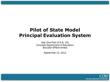 Pilot of State Model Principal Evaluation System Year One Pilot of S.B. 191 Colorado Department of Education Educator Effectiveness September 12, 2012.