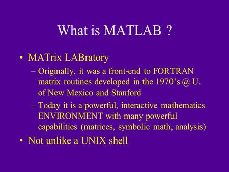 What is MATLAB ? MATrix LABratory –Originally, it was a front-end to FORTRAN matrix routines developed in the U. of New Mexico and Stanford –Today.