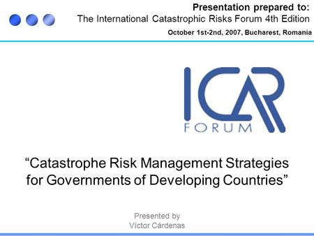 Presentation prepared to: The International Catastrophic Risks Forum 4th Edition “Catastrophe Risk Management Strategies for Governments of Developing.