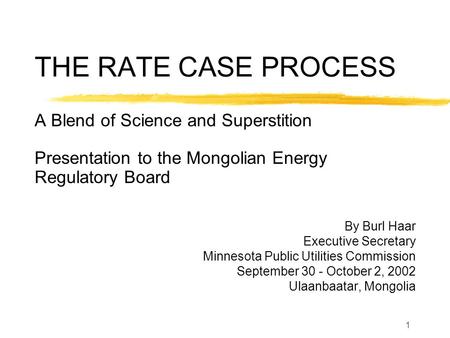 1 THE RATE CASE PROCESS A Blend of Science and Superstition Presentation to the Mongolian Energy Regulatory Board By Burl Haar Executive Secretary Minnesota.