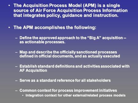 The Acquisition Process Model (APM) is a single source of Air Force Acquisition Process Information that integrates policy, guidance and instruction.The.