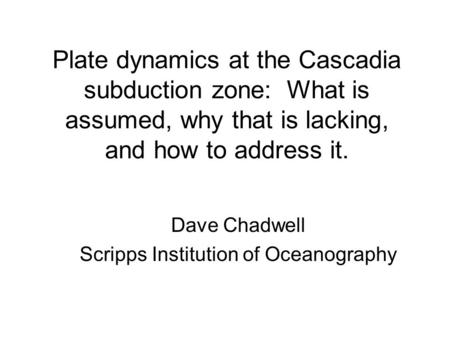 Plate dynamics at the Cascadia subduction zone: What is assumed, why that is lacking, and how to address it. Dave Chadwell Scripps Institution of Oceanography.