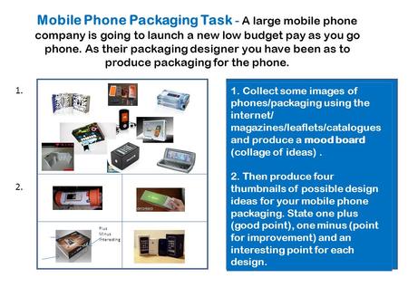 Collect some images of mobile phones/packaging using the internet /magazines. Produce a collage. Then produce four ‘thumb- nail’ designs for your packaging;