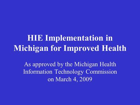 HIE Implementation in Michigan for Improved Health As approved by the Michigan Health Information Technology Commission on March 4, 2009.