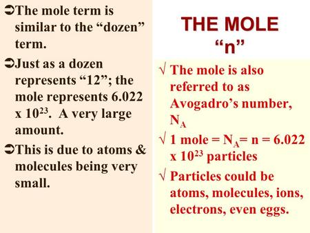 THE MOLE “n”  The mole term is similar to the “dozen” term.  Just as a dozen represents “12”; the mole represents 6.022 x 10 23. A very large amount.