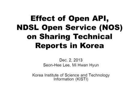 Effect of Open API, NDSL Open Service (NOS) on Sharing Technical Reports in Korea Dec. 2, 2013 Seon-Hee Lee, Mi Hwan Hyun Korea Institute of Science and.