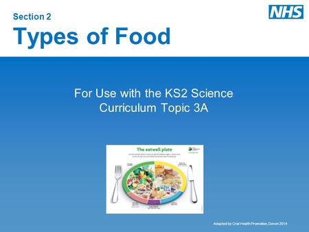 Section 2 Types of Food For Use with the KS2 Science Curriculum Topic 3A Adapted by Oral Health Promotion, Devon 2014.