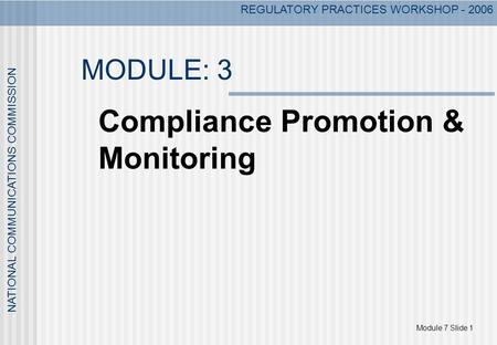 Module 7 Slide 1 NATIONAL COMMUNICATIONS COMMISSION REGULATORY PRACTICES WORKSHOP - 2006 MODULE: 3 Compliance Promotion & Monitoring.