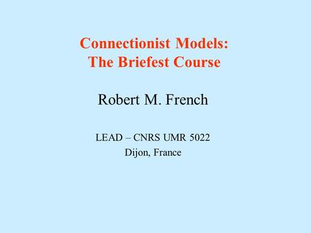 Connectionist Models: The Briefest Course Robert M. French LEAD – CNRS UMR 5022 Dijon, France.