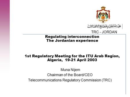 TRC - JORDAN Regulating interconnection The Jordanian experience 1st Regulatory Meeting for the ITU Arab Region, Algeria, 19-21 April 2003 Muna Nijem Chairman.