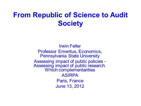 From Republic of Science to Audit Society Irwin Feller Professor Emeritus, Economics, Pennsylvania State University Assessing impact of public policies.