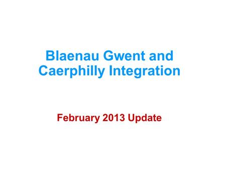 Blaenau Gwent and Caerphilly Integration February 2013 Update.