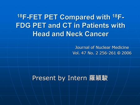 18 F-FET PET Compared with 18 F- FDG PET and CT in Patients with Head and Neck Cancer Present by Intern 羅穎駿 Journal of Nuclear Medicine Vol. 47 No. 2 256-261.